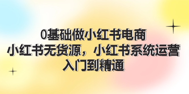 0基础做小红书电商，小红书无货源系统运营，入门到精通 (70节)-巴七创客网