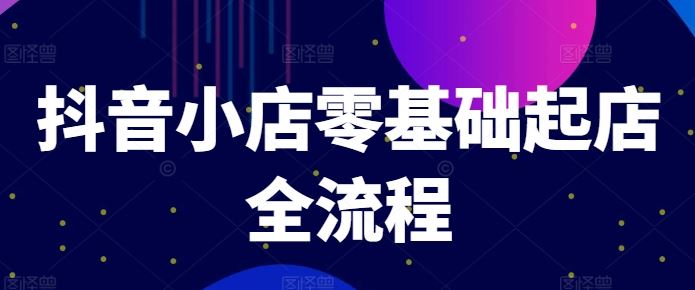 抖音小店零基础起店全流程，快速打造单品爆款技巧、商品卡引流模式与推流算法等-巴七创客网
