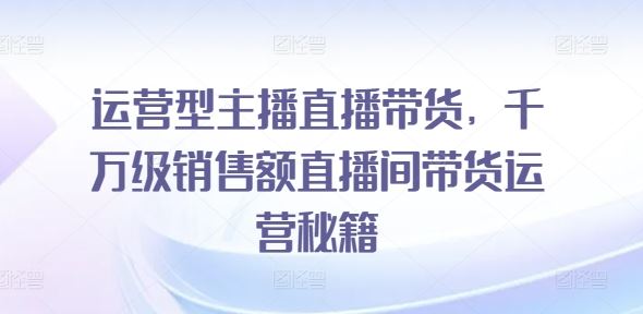 运营型主播直播带货，​千万级销售额直播间带货运营秘籍-巴七创客网