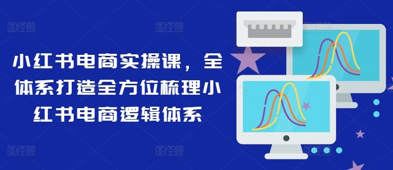 小红书电商实操课，全体系打造全方位梳理小红书电商逻辑体系-巴七创客网
