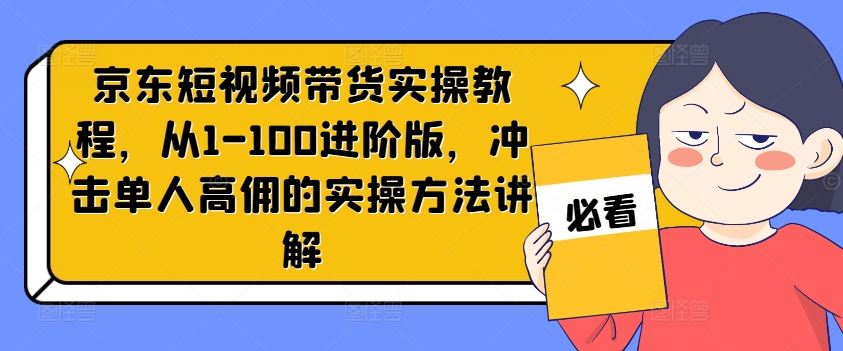 京东短视频带货实操教程，从1-100进阶版，冲击单人高佣的实操方法讲解-巴七创客网