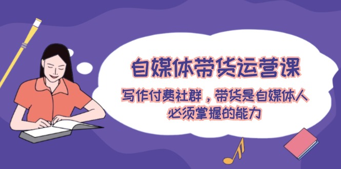 自媒体带货运营课：写作付费社群，带货是自媒体人必须掌握的能力-巴七创客网