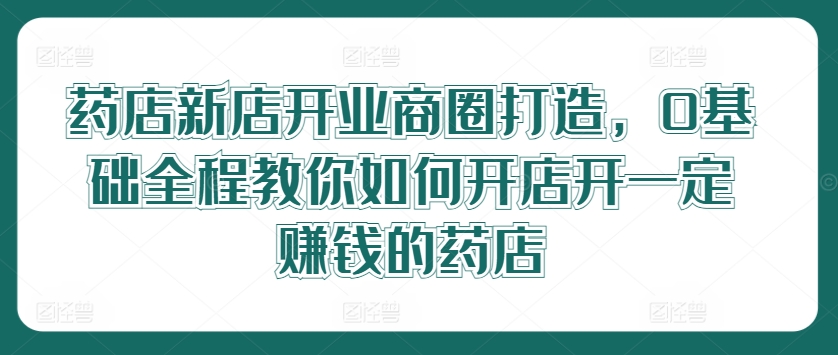 药店新店开业商圈打造，0基础全程教你如何开店开一定赚钱的药店-巴七创客网