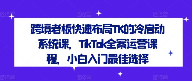 跨境老板快速布局TK的冷启动系统课，TikTok全案运营课程，小白入门最佳选择-巴七创客网