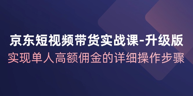 京东短视频带货实战课升级版，实现单人高额佣金的详细操作步骤-巴七创客网