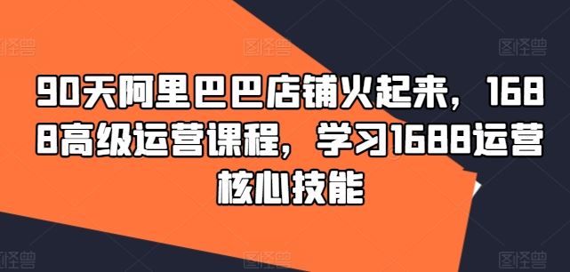 90天阿里巴巴店铺火起来，1688高级运营课程，学习1688运营核心技能-巴七创客网