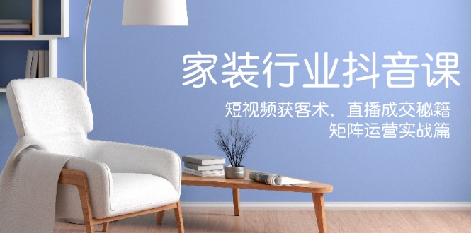 家装抖音课：短视频获客术，直播成交秘籍，矩阵运营实战篇-巴七创客网