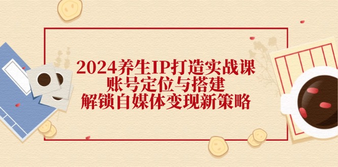 （12259期）2024养生IP打造实战课：账号定位与搭建，解锁自媒体变现新策略-巴七创客网