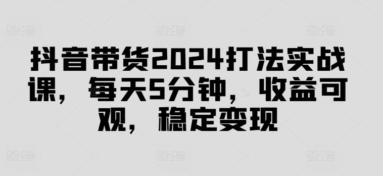 抖音带货2024打法实战课，每天5分钟，收益可观，稳定变现【揭秘】-巴七创客网