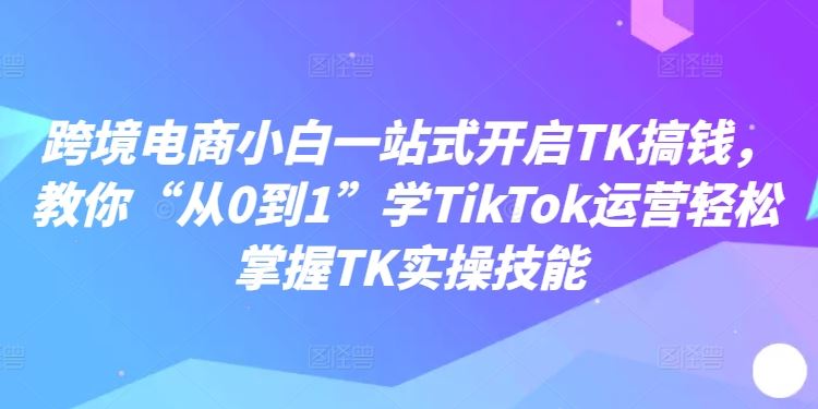 跨境电商小白一站式开启TK搞钱，教你“从0到1”学TikTok运营轻松掌握TK实操技能-巴七创客网