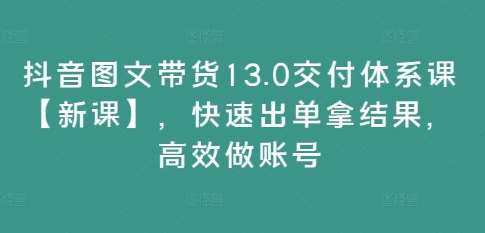 抖音图文带货13.0交付体系课【新课】，快速出单拿结果，高效做账号-巴七创客网