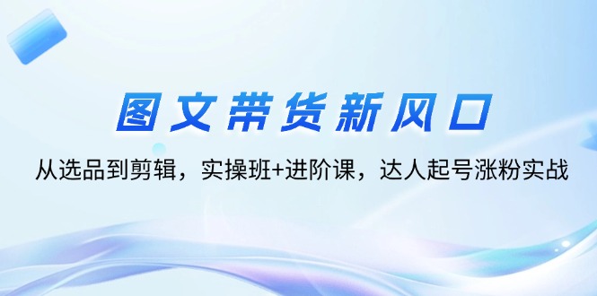 （12306期）图文带货新风口：从选品到剪辑，实操班+进阶课，达人起号涨粉实战-巴七创客网