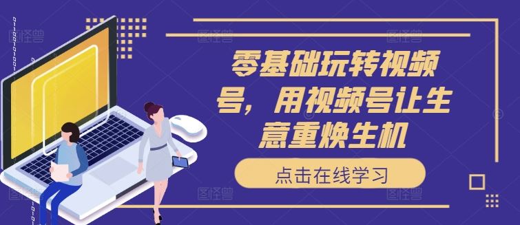 零基础玩转视频号，用视频号让生意重焕生机-巴七创客网