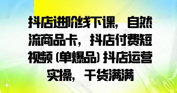 抖店进阶线下课，自然流商品卡，抖店付费短视频(单爆品)抖店运营实操，干货满满-巴七创客网
