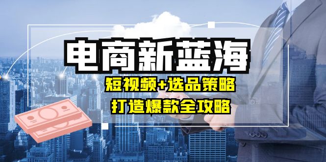 商家必看电商新蓝海：短视频+选品策略，打造爆款全攻略，月入10w+-巴七创客网