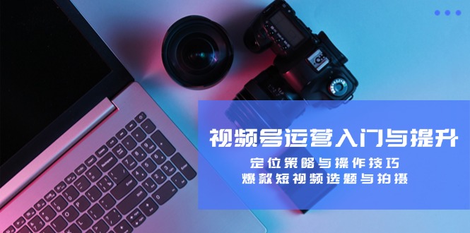视频号运营入门与提升：定位策略与操作技巧，爆款短视频选题与拍摄-巴七创客网
