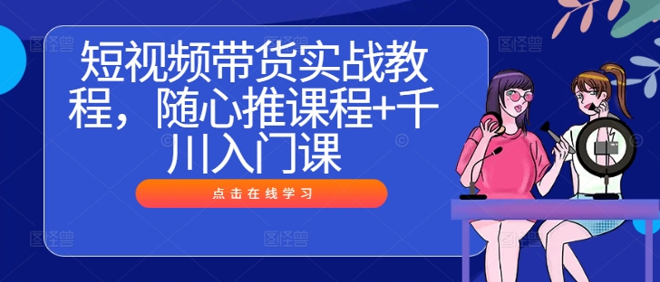 短视频带货实战教程，随心推课程+千川入门课-巴七创客网