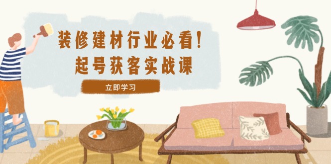 装修-建材行业必看！起号获客实战课：精准定位+爆款视频+高效运营-巴七创客网