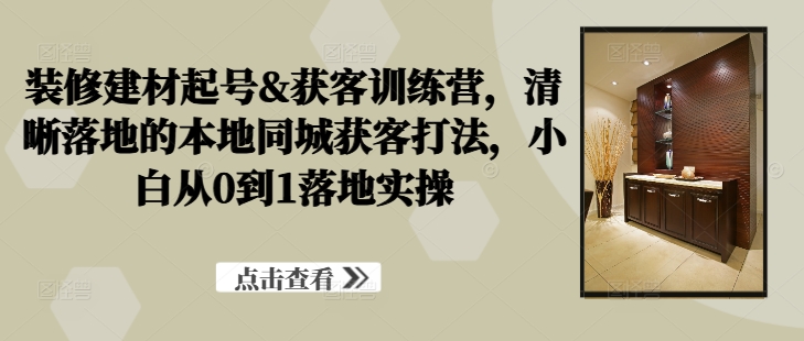 装修建材起号&获客训练营，​清晰落地的本地同城获客打法，小白从0到1落地实操-巴七创客网