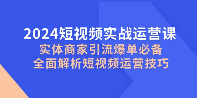 （12987期）2024短视频实战运营课，实体商家引流爆单必备，全面解析短视频运营技巧-巴七创客网