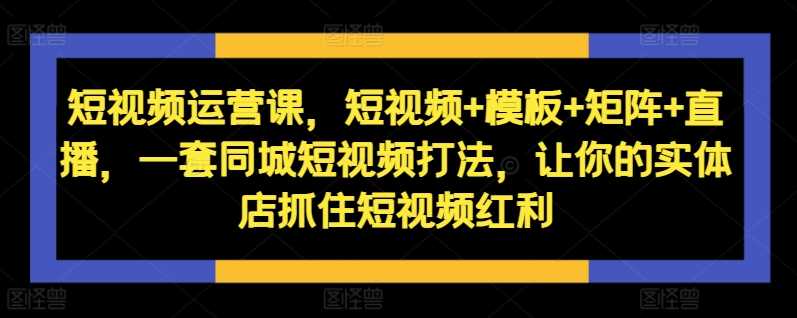 短视频运营课，短视频+模板+矩阵+直播，一套同城短视频打法，让你的实体店抓住短视频红利-巴七创客网