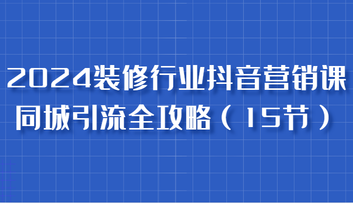 2024装修行业抖音营销课，同城引流全攻略，跟实战家学获客，成为数据驱动的营销专家-巴七创客网