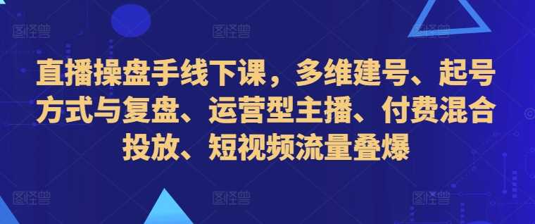 直播操盘手线下课，多维建号、起号方式与复盘、运营型主播、付费混合投放、短视频流量叠爆-巴七创客网