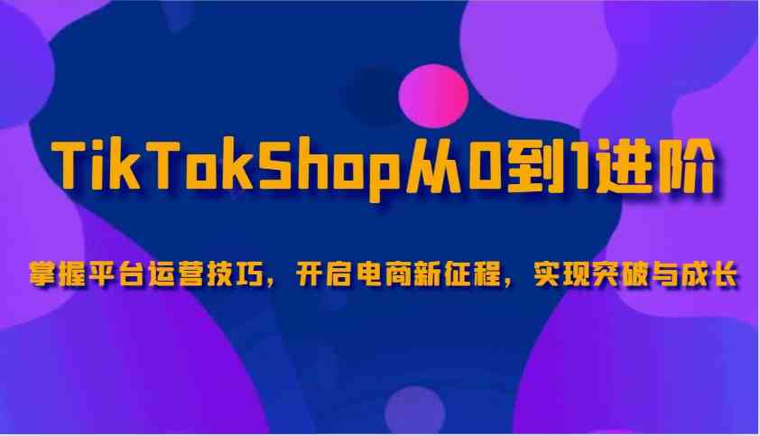 TikTokShop从0到1进阶，掌握平台运营技巧，开启电商新征程，实现突破与成长-巴七创客网
