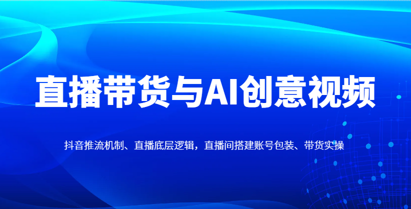 直播带货与AI创意视频，抖音推流机制、直播底层逻辑，直播间搭建账号包装、带货实操-巴七创客网