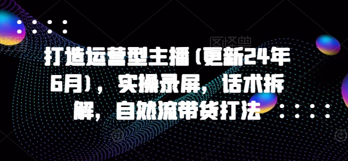 打造运营型主播(更新25年2月)，实操录屏，话术拆解，自然流带货打法-巴七创客网