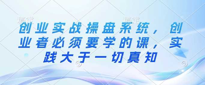 创业实战操盘系统，创业者必须要学的课，实践大于一切真知-巴七创客网