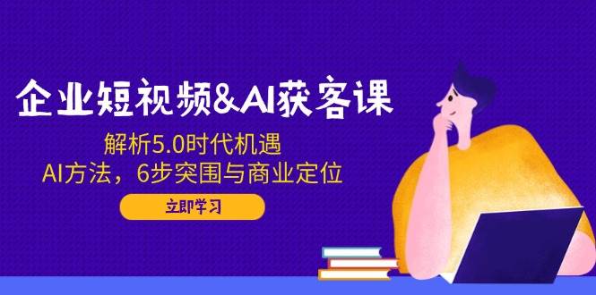 企业短视频&AI获客课：解析5.0时代机遇，AI方法，6步突围与商业定位-巴七创客网