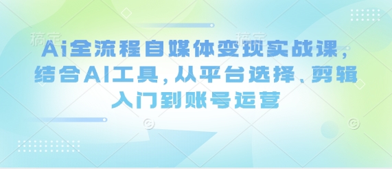 Ai全流程自媒体变现实战课，结合AI工具，从平台选择、剪辑入门到账号运营-巴七创客网