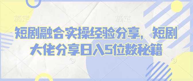 短剧融合实操经验分享，短剧大佬分享日入5位数秘籍-巴七创客网