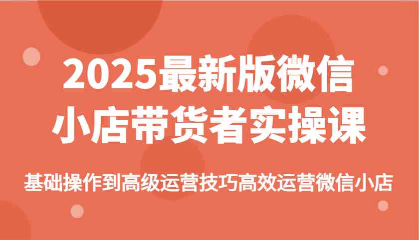 2025最新版微信小店带货者实操课，基础操作到高级运营技巧高效运营微信小店-巴七创客网