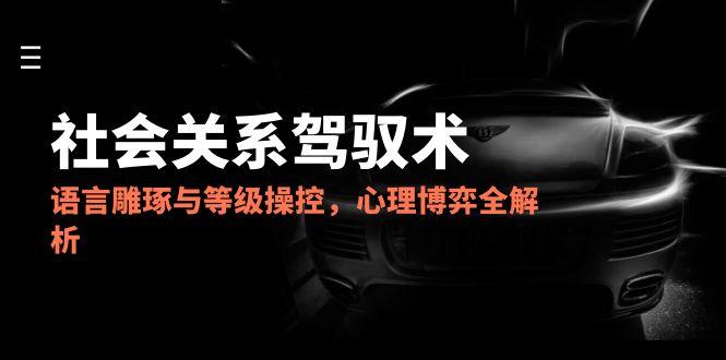 2025社会关系驾驭术，语言雕琢与等级操控，心理博弈全解析-巴七创客网