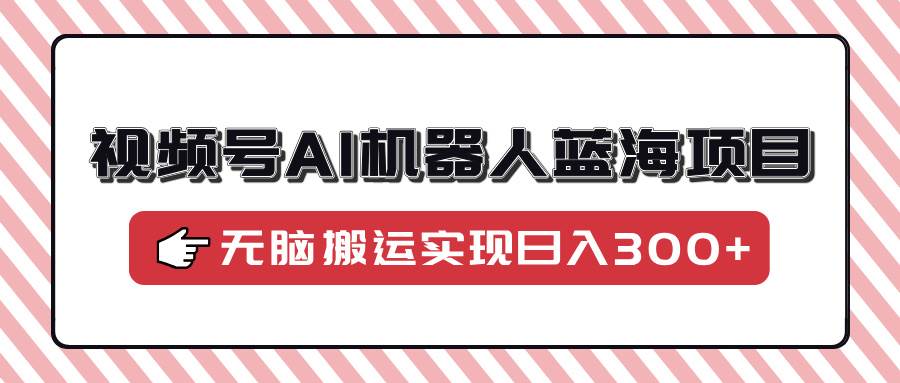 （14107期）视频号AI机器人蓝海项目，操作简单适合0基础小白，无脑搬运实现日入300+-巴七创客网