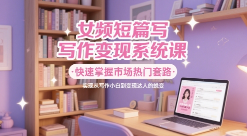 女频短篇写作变现系统课，快速掌握市场热门套路，实现从写作小白到变现达人的蜕变-巴七创客网
