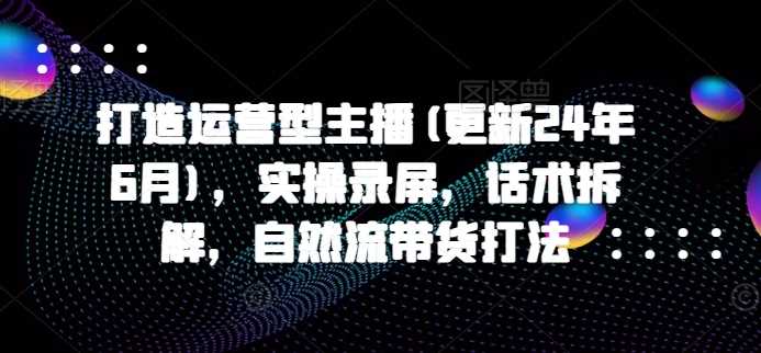 打造运营型主播(更新25年3月)，实操录屏，话术拆解，自然流带货打法-巴七创客网