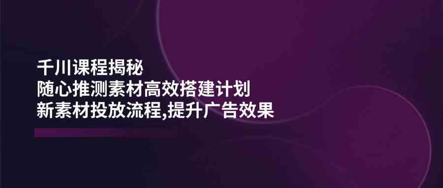 千川课程揭秘：随心推测素材高效搭建计划,新素材投放流程,提升广告效果-巴七创客网