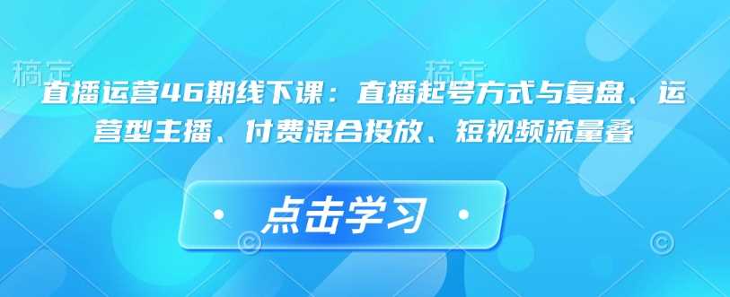 直播运营46期线下课：直播起号方式与复盘、运营型主播、付费混合投放、短视频流量叠-巴七创客网