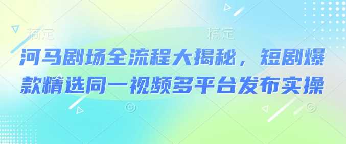 河马剧场全流程大揭秘，短剧爆款精选同一视频多平台发布实操-巴七创客网