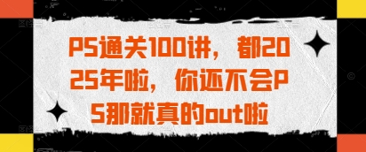 PS通关100讲，都2025年啦，你还不会PS那就真的out啦-巴七创客网