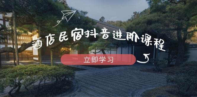 酒店民宿抖音进阶课程，掌握流量渠道与推流逻辑，打造爆款内容-巴七创客网