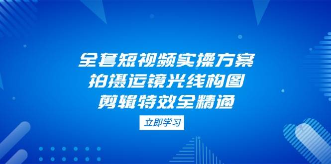 全套短视频实操方案，拍摄运镜光线构图，剪辑特效全精通-巴七创客网