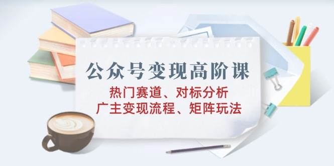 （14177期）公众号变现高阶课：热门赛道、对标分析、广告主变现流程、矩阵玩法-巴七创客网