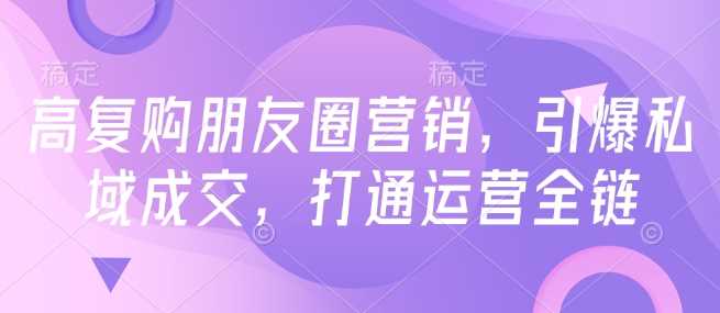 高复购朋友圈营销，引爆私域成交，打通运营全链-巴七创客网