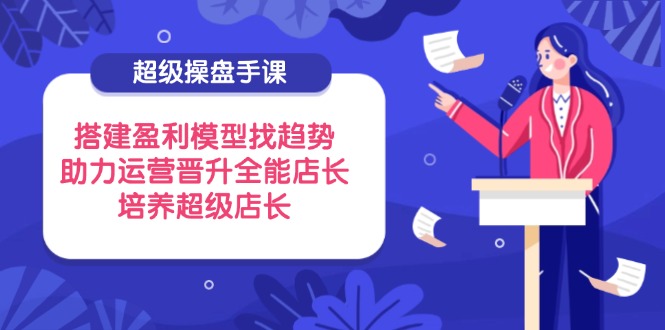 （14431期）超级操盘手课，搭建盈利模型找趋势，助力运营晋升全能店长，培养超级店长-巴七创客网