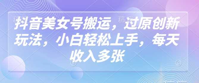 抖音美女号搬运，过原创新玩法，小白轻松上手，每天收入多张-巴七创客网