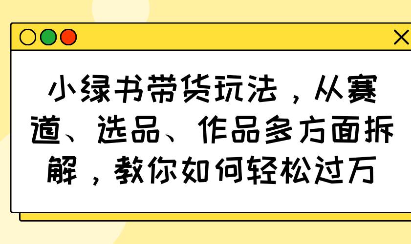 （14537期）小绿书带货玩法，从赛道、选品、作品多方面拆解，教你如何轻松过万-巴七创客网